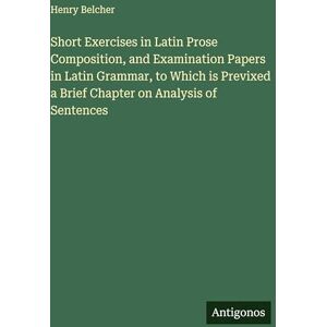Belcher, Henry Short Exercises in Latin Prose Composition, and Examination Papers in Latin Grammar, to Which is Previxed a Brief Chapter on Analysis of Sentences Belcher, Henry Short Exercises in Latin Prose Composition, and Examination Papers in Latin Grammar, to Which is Previxed a Brief Chapter on Analysis of Sentences