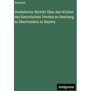 Anonym Dreizehnter Bericht über das Wirken des historischen Vereins zu Bamberg in Oberfranken in Bayern Anonym Dreizehnter Bericht über das Wirken des historischen Vereins zu Bamberg in Oberfranken in Bayern