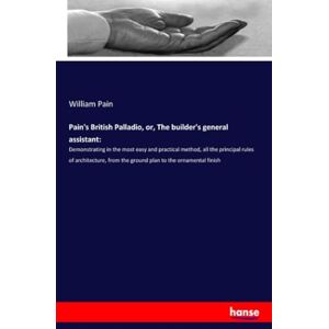 Pain, William Pain Pain's British Palladio, or, The builder's general assistant:: Demonstrating in the most easy and practical method, all the principal rules of ... from the ground plan to the ornamental finish Pain, William Pain Pain's British Palladio, or, The builder's general assistant:: Demonstrating in the most easy and practical method, all the principal rules of ... from the ground plan to the ornamental finish