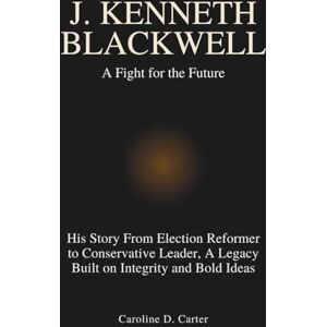 Carter, Caroline D. J. KENNETH BLACKWELL :A Fight for the Future: His Story From Election Reformer to Conservative Leader, A Legacy Built on Integrity and Bold Ideas Carter, Caroline D. J. KENNETH BLACKWELL :A Fight for the Future: His Story From Election Reformer to Conservative Leader, A Legacy Built on Integrity and Bold Ideas