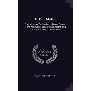 Stead, William Thomas In Our Midst: The Letters of Callicrates to Dione, Queen of the Xanthians, Concerning England and the English, Anno Domini 1902 Stead, William Thomas In Our Midst: The Letters of Callicrates to Dione, Queen of the Xanthians, Concerning England and the English, Anno Domini 1902