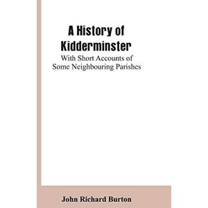 Burton, John Richard A History of Kidderminster: With Short Accounts of Some Neighbouring Parishes Burton, John Richard A History of Kidderminster: With Short Accounts of Some Neighbouring Parishes