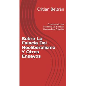 Beltrán, Critian Sobre La Falacia Del Neoliberalismo Y Otros Ensayos: Construyendo Una Economía De Bienestar Humano Para Colombia Beltrán, Critian Sobre La Falacia Del Neoliberalismo Y Otros Ensayos: Construyendo Una Economía De Bienestar Humano Para Colombia