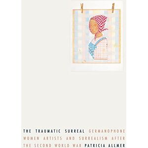 Allmer, Patricia The Traumatic Surreal: Germanophone Women Artists and Surrealism After the Second World War Allmer, Patricia The Traumatic Surreal: Germanophone Women Artists and Surrealism After the Second World War