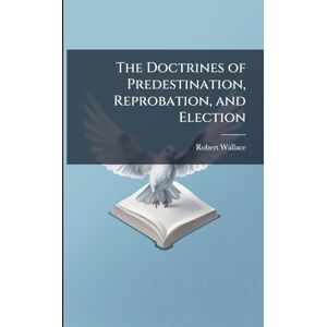 Wallace, Robert The Doctrines of Predestination, Reprobation, and Election Wallace, Robert The Doctrines of Predestination, Reprobation, and Election