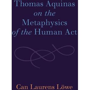 Löwe, Can Laurens Thomas Aquinas on the Metaphysics of the Human Act Löwe, Can Laurens Thomas Aquinas on the Metaphysics of the Human Act