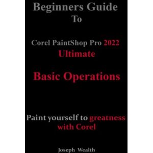 Wealth, Joseph Beginners Guide to Corel PaintShop Pro 2022 Ultimate: Basic operations: Paint yourself to greatness with Corel (COREL PAINTSHOP PRO 2022 ULTIMATE USER GUIDE FOR BEGINNERS) Wealth, Joseph Beginners Guide to Corel PaintShop Pro 2022 Ultimate: Basic operations: Paint yourself to greatness with Corel (COREL PAINTSHOP PRO 2022 ULTIMATE USER GUIDE FOR BEGINNERS)