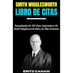 CANAN, ERITZ SMITH WIGGLESWORTH LIBRO DE CITAS: Recopilación De 150 Citas Inspiradoras De Smith Wigglesworth Sobre La Vida Cristiana. CANAN, ERITZ SMITH WIGGLESWORTH LIBRO DE CITAS: Recopilación De 150 Citas Inspiradoras De Smith Wigglesworth Sobre La Vida Cristiana.