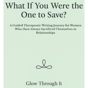 Through It, Glow What If You Were the One to Save?: A Guided Therapeutic Writing Journey for Women Who Have Always Sacrificed Themselves in Relationships Through It, Glow What If You Were the One to Save?: A Guided Therapeutic Writing Journey for Women Who Have Always Sacrificed Themselves in Relationships