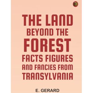 E. Gerard The Land Beyond the Forest: Facts Figures and Fancies from Transylvania E. Gerard The Land Beyond the Forest: Facts Figures and Fancies from Transylvania