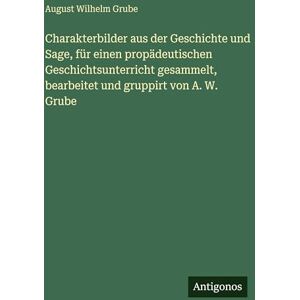 Grube, August Wilhelm Charakterbilder aus der Geschichte und Sage, für einen propädeutischen Geschichtsunterricht gesammelt, bearbeitet und gruppirt von A. W. Grube Grube, August Wilhelm Charakterbilder aus der Geschichte und Sage, für einen propädeutischen Geschichtsunterricht gesammelt, bearbeitet und gruppirt von A. W. Grube