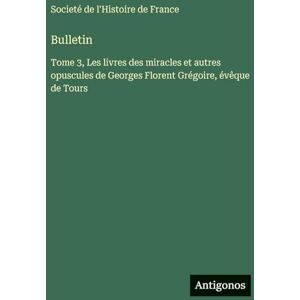 Societé de l'Histoire de France Bulletin: Tome 3, Les livres des miracles et autres opuscules de Georges Florent Grégoire, évêque de Tours Societé de l'Histoire de France Bulletin: Tome 3, Les livres des miracles et autres opuscules de Georges Florent Grégoire, évêque de Tours