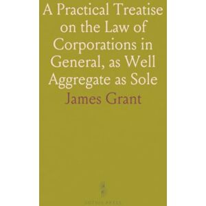 James, Grant A Practical Treatise on the Law of Corporations in General, as Well Aggregate as Sole James, Grant A Practical Treatise on the Law of Corporations in General, as Well Aggregate as Sole