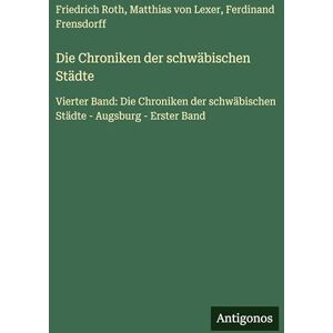 Roth Die Chroniken der schwäbischen Städte: Vierter Band: Die Chroniken der schwäbischen Städte Augsburg Erster Band Roth Die Chroniken der schwäbischen Städte: Vierter Band: Die Chroniken der schwäbischen Städte Augsburg Erster Band