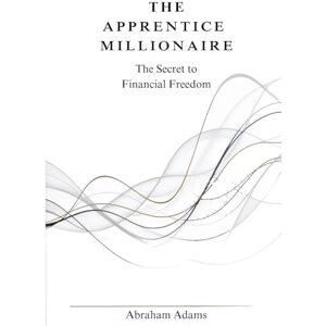 Adams, Abraham The Apprentice Millionaire: The Secret to Financial Freedom: For Those Who Really Want to Create Wealth Adams, Abraham The Apprentice Millionaire: The Secret to Financial Freedom: For Those Who Really Want to Create Wealth