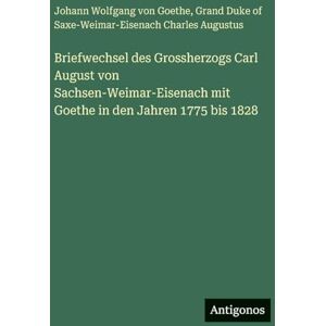 Goethe, J Briefwechsel des Grossherzogs Carl August von Sachsen-Weimar-Eisenach mit Goethe in den Jahren 1775 bis 1828 Goethe, J Briefwechsel des Grossherzogs Carl August von Sachsen-Weimar-Eisenach mit Goethe in den Jahren 1775 bis 1828