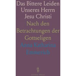 Anna Katharina, Emmerich Das Bittere Leiden Unseres Herrn Jesu Christi: Nach den Betrachtungen der Gottseligen Anna Katharina, Emmerich Das Bittere Leiden Unseres Herrn Jesu Christi: Nach den Betrachtungen der Gottseligen