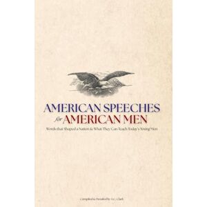 Clark, A.C. American Speeches for American Men: Words that Shaped a Nation & What They Can Teach Today’s Young Men Clark, A.C. American Speeches for American Men: Words that Shaped a Nation & What They Can Teach Today’s Young Men
