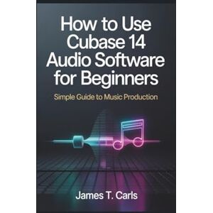 Carls, James T. How to Use Cubase 14 Audio Software For Beginners: Simple Guide to Music Production Carls, James T. How to Use Cubase 14 Audio Software For Beginners: Simple Guide to Music Production
