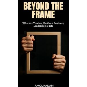 AMOL KADAM BEYOND THE FRAME: What Art Teaches Us About Business, Leadership, and Life AMOL KADAM BEYOND THE FRAME: What Art Teaches Us About Business, Leadership, and Life