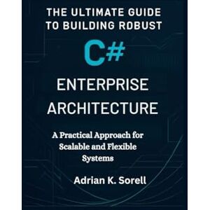 Sorell, Adrian K. The Ultimate Guide to Building Robust C# Enterprise Architecture: A Practical Approach for Scalable and Flexible Systems Sorell, Adrian K. The Ultimate Guide to Building Robust C# Enterprise Architecture: A Practical Approach for Scalable and Flexible Systems