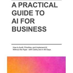Chavarro, Ivan A PRACTICAL GUIDE TO AI FOR BUSINESS: How to Audit, Prioritize, and Implement AI Without the Hype—with Clarity and in 90 Days. Chavarro, Ivan A PRACTICAL GUIDE TO AI FOR BUSINESS: How to Audit, Prioritize, and Implement AI Without the Hype—with Clarity and in 90 Days.