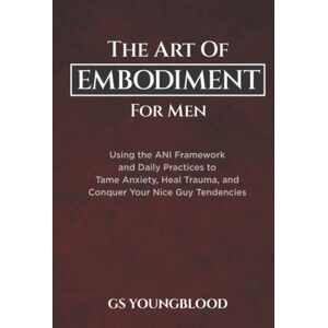 Youngblood, GS The Art of Embodiment for Men: Using the ANI Framework and Daily Practices to Tame Anxiety, Heal Trauma, and Conquer Your Nice Guy Tendencies Youngblood, GS The Art of Embodiment for Men: Using the ANI Framework and Daily Practices to Tame Anxiety, Heal Trauma, and Conquer Your Nice Guy Tendencies