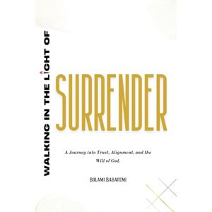 Babafemi, Bolami Walking in the Light of Surrender: A journey into Trust, Alignment, and the will of God Babafemi, Bolami Walking in the Light of Surrender: A journey into Trust, Alignment, and the will of God