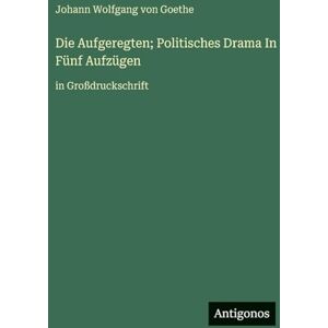 Goethe, J. Die Aufgeregten; Politisches Drama In Fünf Aufzügen: in Großdruckschrift Goethe, J. Die Aufgeregten; Politisches Drama In Fünf Aufzügen: in Großdruckschrift