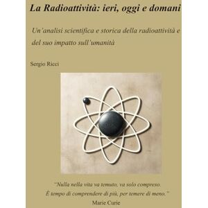 Ricci, Sergio La Radioattività: ieri, oggi e domani Un’analisi scientifica e storica della radioattività e del suo impatto sull’umanità Ricci, Sergio La Radioattività: ieri, oggi e domani Un’analisi scientifica e storica della radioattività e del suo impatto sull’umanità