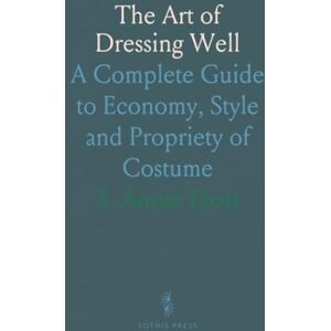 S. Annie, Frost The Art of Dressing Well: A Complete Guide to Economy, Style and Propriety of Costume S. Annie, Frost The Art of Dressing Well: A Complete Guide to Economy, Style and Propriety of Costume