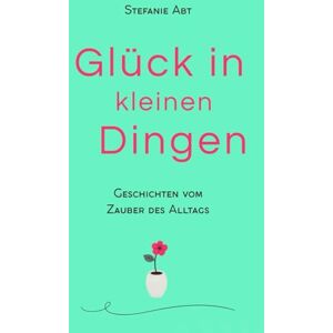Abt, Stefanie Glück in kleinen Dingen Geschichten vom Zauber des Alltags: Momente, die das Herz berühren Abt, Stefanie Glück in kleinen Dingen Geschichten vom Zauber des Alltags: Momente, die das Herz berühren