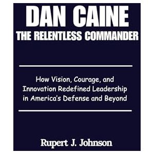 Johnson, Rupert J. Dan Caine The Relentless Commander: How Vision, Courage, and Innovation Redefined Leadership in America’s Defense and Beyond Johnson, Rupert J. Dan Caine The Relentless Commander: How Vision, Courage, and Innovation Redefined Leadership in America’s Defense and Beyond