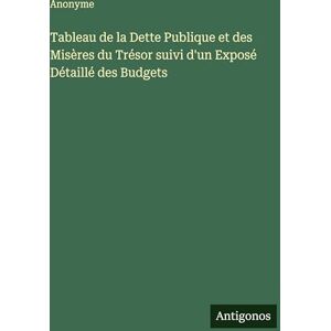 Anonyme Tableau de la Dette Publique et des Misères du Trésor suivi d'un Exposé Détaillé des Budgets Anonyme Tableau de la Dette Publique et des Misères du Trésor suivi d'un Exposé Détaillé des Budgets