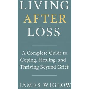 Wiglow, James Living After Loss: A Complete Guide to Coping, Healing, and Thriving Beyond Grief Practical Strategies, Heartfelt Stories, and Modern Tools to Navigate the Many Faces of Grief and Find Meaning Again Wiglow, James Living After Loss: A Complete Guide to Coping, Healing, and Thriving Beyond Grief Practical Strategies, Heartfelt Stories, and Modern Tools to Navigate the Many Faces of Grief and Find Meaning Again