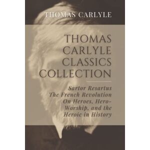 Carlyle, Thomas Thomas Carlyle Classics Collection: Sartor Resartus, The French Revolution, On Heroes, Hero-Worship, and the Heroic in History Carlyle, Thomas Thomas Carlyle Classics Collection: Sartor Resartus, The French Revolution, On Heroes, Hero-Worship, and the Heroic in History