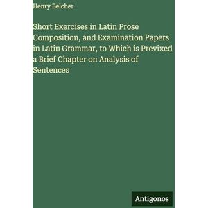 Belcher, Henry Short Exercises in Latin Prose Composition, and Examination Papers in Latin Grammar, to Which is Previxed a Brief Chapter on Analysis of Sentences Belcher, Henry Short Exercises in Latin Prose Composition, and Examination Papers in Latin Grammar, to Which is Previxed a Brief Chapter on Analysis of Sentences