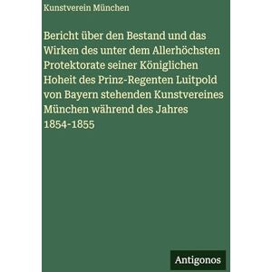 München, Kunstverein Bericht über den Bestand und das Wirken des unter dem Allerhöchsten Protektorate seiner Königlichen Hoheit des Prinz-Regenten Luitpold von Bayern ... München während des Jahres 1854-1855 München, Kunstverein Bericht über den Bestand und das Wirken des unter dem Allerhöchsten Protektorate seiner Königlichen Hoheit des Prinz-Regenten Luitpold von Bayern ... München während des Jahres 1854-1855