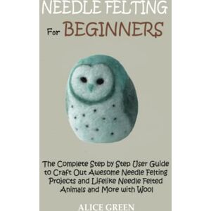 Green, Alice Needle Felting for Beginners: The Complete Step by Step User Guide to Craft Out Awesome Needle Felting Projects and Lifelike Needle Felted Animals and More with Wool Green, Alice Needle Felting for Beginners: The Complete Step by Step User Guide to Craft Out Awesome Needle Felting Projects and Lifelike Needle Felted Animals and More with Wool