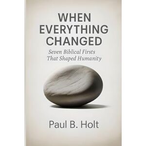 Holt, Paul B. When Everything Changed: Seven Biblical Firsts That Shaped Humanity Holt, Paul B. When Everything Changed: Seven Biblical Firsts That Shaped Humanity