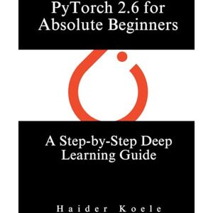Koele, Haider PyTorch 2.6 for Absolute Beginners: A Step-by-Step Deep Learning Guide Koele, Haider PyTorch 2.6 for Absolute Beginners: A Step-by-Step Deep Learning Guide