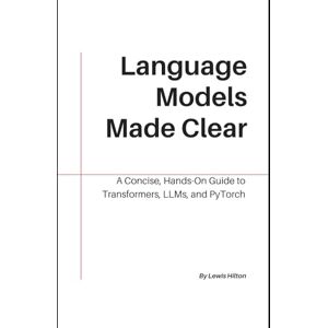 Hilton, Lewis Language Models Made Clear: A Concise, Hands-On Guide to Transformers, LLMs, and PyTorch Hilton, Lewis Language Models Made Clear: A Concise, Hands-On Guide to Transformers, LLMs, and PyTorch