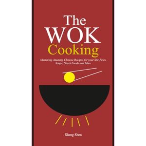 Shen, Sheng The Wok Cooking: Mastering Amazing Chinese Recipes for your Stir-Fries, Soups, Street Foods and More Shen, Sheng The Wok Cooking: Mastering Amazing Chinese Recipes for your Stir-Fries, Soups, Street Foods and More