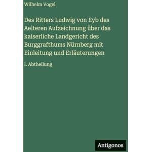 Vogel, Wilhelm Des Ritters Ludwig von Eyb des Aelteren Aufzeichnung über das kaiserliche Landgericht des Burggrafthums Nürnberg mit Einleitung und Erläuterungen: I. Abtheilung Vogel, Wilhelm Des Ritters Ludwig von Eyb des Aelteren Aufzeichnung über das kaiserliche Landgericht des Burggrafthums Nürnberg mit Einleitung und Erläuterungen: I. Abtheilung