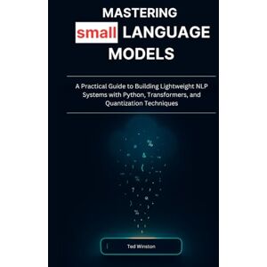 Winston, Ted Mastering Small Language Models: A Practical Guide to Building Lightweight NLP Systems with Python, Transformers, and Quantization Techniques Winston, Ted Mastering Small Language Models: A Practical Guide to Building Lightweight NLP Systems with Python, Transformers, and Quantization Techniques