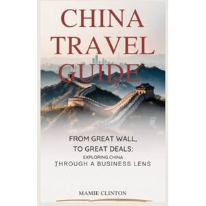 Clinton, Mamie CHINA TRAVEL GUIDE: From Great Wall To Great Deals: Exploring China Through A Business Lens Clinton, Mamie CHINA TRAVEL GUIDE: From Great Wall To Great Deals: Exploring China Through A Business Lens