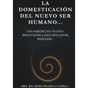 Pacheco Lopez, Ricardo La domesticación del nuevo ser humano…: Una realidad por muchos desconocida y para otros jamás explorada… Pacheco Lopez, Ricardo La domesticación del nuevo ser humano…: Una realidad por muchos desconocida y para otros jamás explorada…