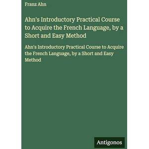 Ahn, Franz Ahn's Introductory Practical Course to Acquire the French Language, by a Short and Easy Method: Ahn's Introductory Practical Course to Acquire the French Language, by a Short and Easy Method Ahn, Franz Ahn's Introductory Practical Course to Acquire the French Language, by a Short and Easy Method: Ahn's Introductory Practical Course to Acquire the French Language, by a Short and Easy Method