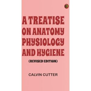 Calvin Cutter A Treatise on Anatomy Physiology and Hygiene (Revised Edition) Calvin Cutter A Treatise on Anatomy Physiology and Hygiene (Revised Edition)