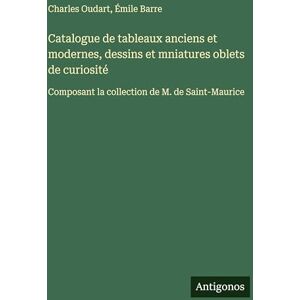 Barre, Émile Catalogue de tableaux anciens et modernes, dessins et mniatures oblets de curiosité: Composant la collection de M. de Saint-Maurice Barre, Émile Catalogue de tableaux anciens et modernes, dessins et mniatures oblets de curiosité: Composant la collection de M. de Saint-Maurice